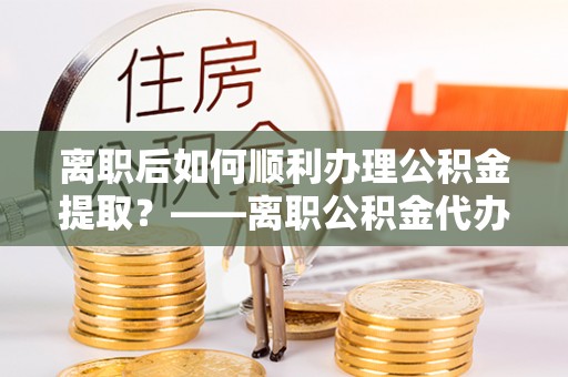 邯郸离职后如何顺利办理公积金提取？——离职公积金代办提取全攻略