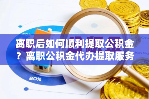 邯郸离职后如何顺利提取公积金？离职公积金代办提取服务助力无忧办理