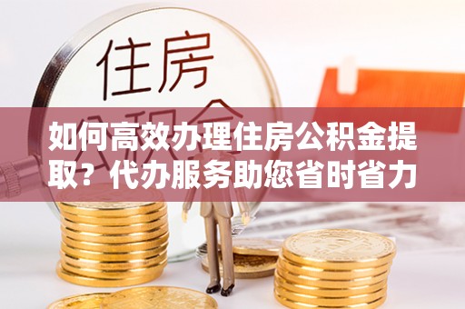邯郸如何高效办理住房公积金提取？代办服务助您省时省力