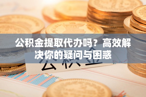 邯郸公积金提取代办吗？高效解决你的疑问与困惑