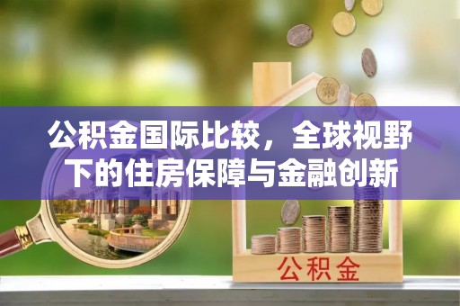 邯郸公积金国际比较，全球视野下的住房保障与金融创新
