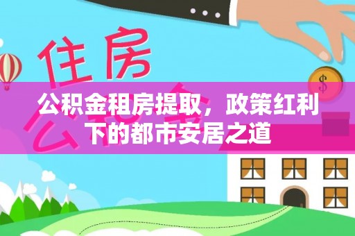 邯郸公积金租房提取，政策红利下的都市安居之道