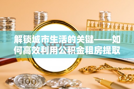 邯郸解锁城市生活的关键——如何高效利用公积金租房提取实现居住自由