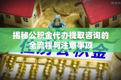 邯郸揭秘公积金代办提取咨询的全流程与注意事项