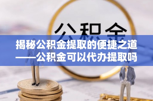邯郸揭秘公积金提取的便捷之道——公积金可以代办提取吗？