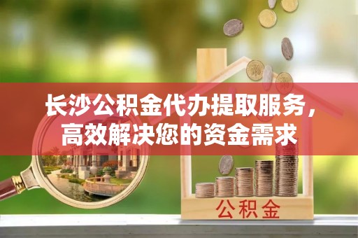 邯郸长沙公积金代办提取服务，高效解决您的资金需求