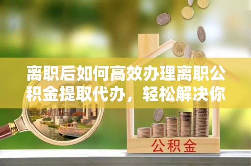 邯郸离职后如何高效办理离职公积金提取代办，轻松解决你的后顾之忧