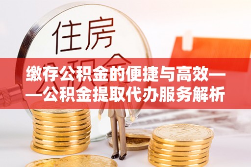 邯郸缴存公积金的便捷与高效——公积金提取代办服务解析