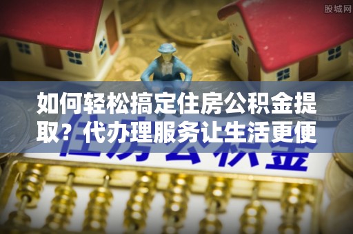 邯郸如何轻松搞定住房公积金提取？代办理服务让生活更便捷！