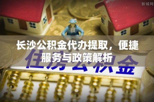 邯郸长沙公积金代办提取，便捷服务与政策解析