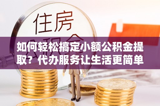 邯郸如何轻松搞定小额公积金提取？代办服务让生活更简单