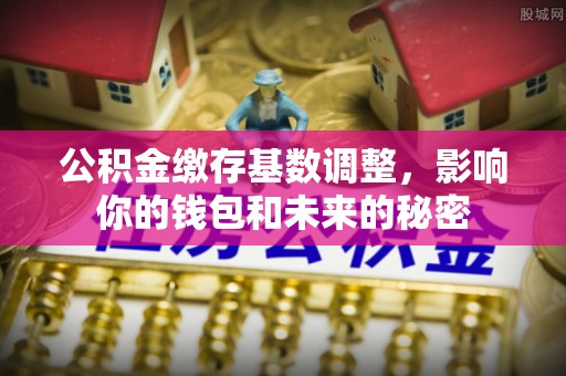 邯郸公积金缴存基数调整，影响你的钱包和未来的秘密