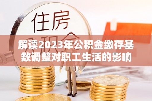 邯郸解读2023年公积金缴存基数调整对职工生活的影响