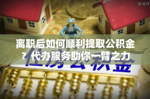 邯郸离职后如何顺利提取公积金？代办服务助你一臂之力