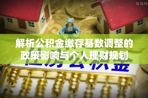 邯郸解析公积金缴存基数调整的政策影响与个人理财规划
