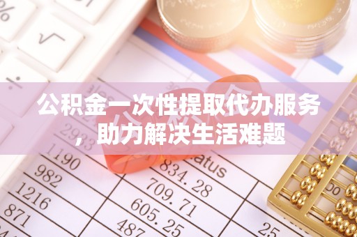邯郸公积金一次性提取代办服务，助力解决生活难题
