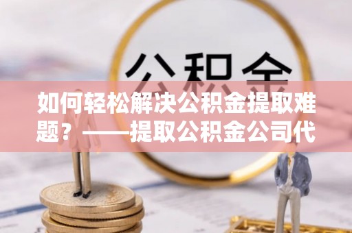 邯郸如何轻松解决公积金提取难题？——提取公积金公司代办服务解析