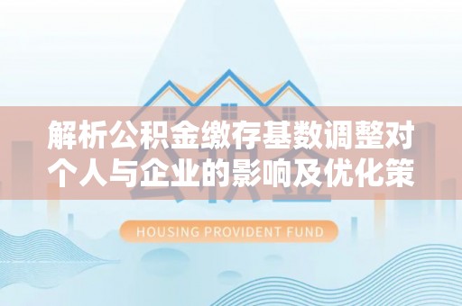 邯郸解析公积金缴存基数调整对个人与企业的影响及优化策略