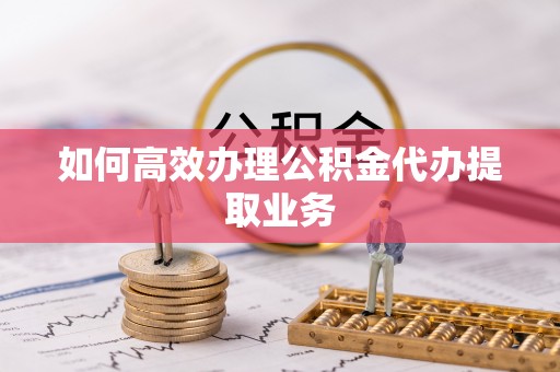 邯郸如何高效办理公积金代办提取业务