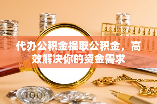 邯郸代办公积金提取公积金，高效解决你的资金需求