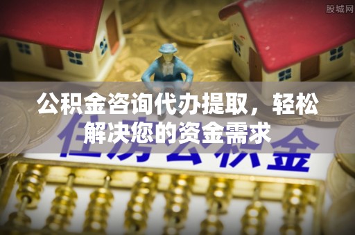 邯郸公积金咨询代办提取，轻松解决您的资金需求