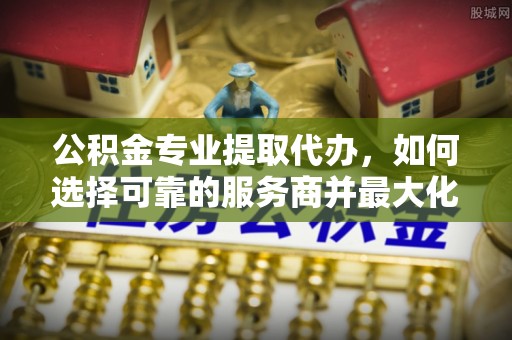 邯郸公积金专业提取代办，如何选择可靠的服务商并最大化你的资金收益