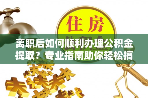 邯郸离职后如何顺利办理公积金提取？专业指南助你轻松搞定