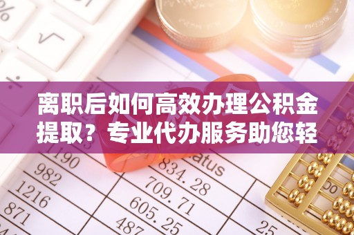 邯郸离职后如何高效办理公积金提取？专业代办服务助您轻松搞定