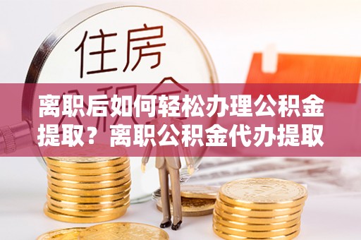 邯郸离职后如何轻松办理公积金提取？离职公积金代办提取服务详解