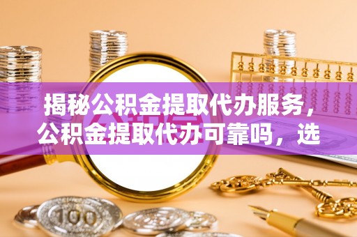 邯郸揭秘公积金提取代办服务，公积金提取代办可靠吗，选择需谨慎