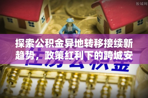 邯郸探索公积金异地转移接续新趋势，政策红利下的跨城安居梦想