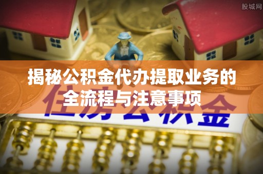 邯郸揭秘公积金代办提取业务的全流程与注意事项