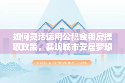 邯郸如何灵活运用公积金租房提取政策，实现城市安居梦想