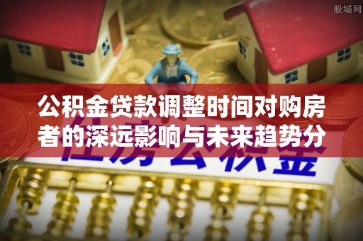 邯郸公积金贷款调整时间对购房者的深远影响与未来趋势分析
