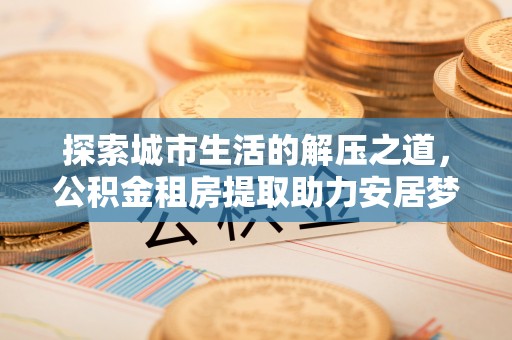 邯郸探索城市生活的解压之道，公积金租房提取助力安居梦想