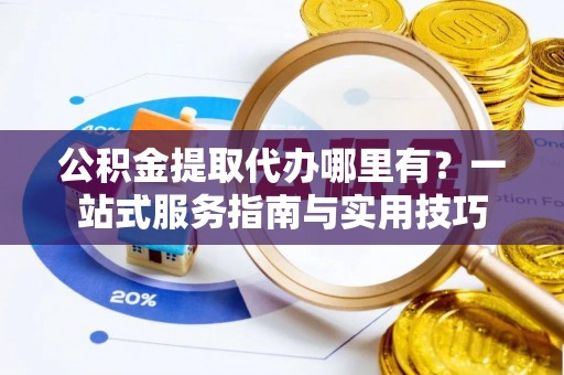 邯郸公积金提取代办哪里有？一站式服务指南与实用技巧