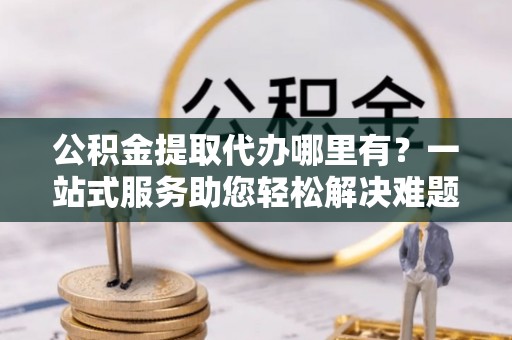 邯郸公积金提取代办哪里有？一站式服务助您轻松解决难题