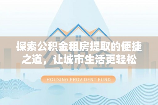 邯郸探索公积金租房提取的便捷之道，让城市生活更轻松