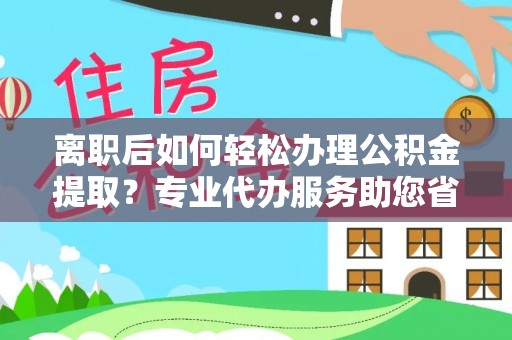 邯郸离职后如何轻松办理公积金提取？专业代办服务助您省心省力