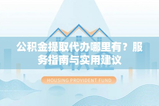 邯郸公积金提取代办哪里有？服务指南与实用建议