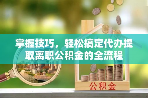邯郸掌握技巧，轻松搞定代办提取离职公积金的全流程