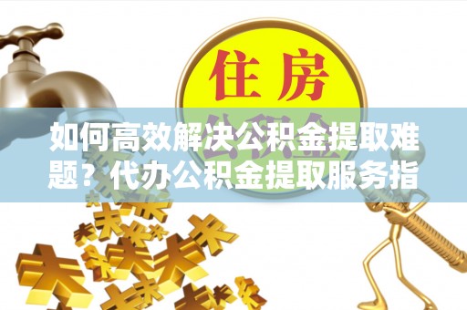 邯郸如何高效解决公积金提取难题？代办公积金提取服务指南