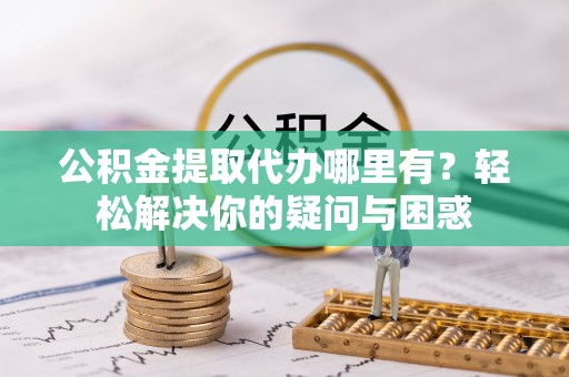 邯郸公积金提取代办哪里有？轻松解决你的疑问与困惑