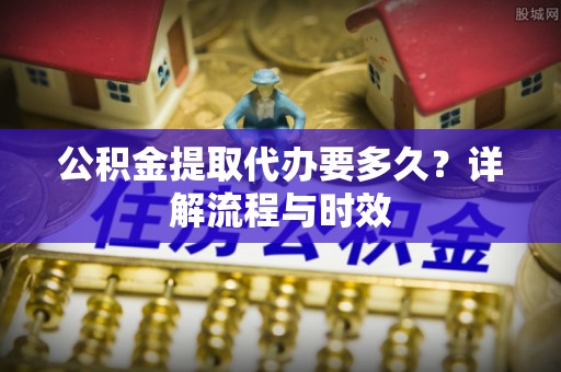 邯郸公积金提取代办要多久？详解流程与时效