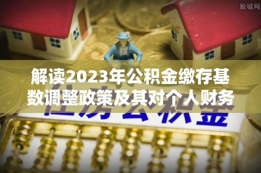 邯郸解读2023年公积金缴存基数调整政策及其对个人财务的影响
