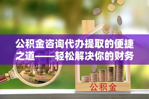邯郸公积金咨询代办提取的便捷之道——轻松解决你的财务难题