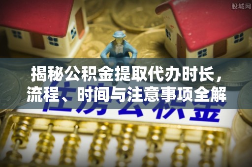邯郸揭秘公积金提取代办时长，流程、时间与注意事项全解析