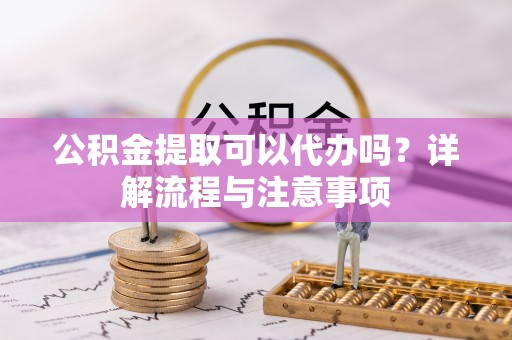 邯郸公积金提取可以代办吗？详解流程与注意事项