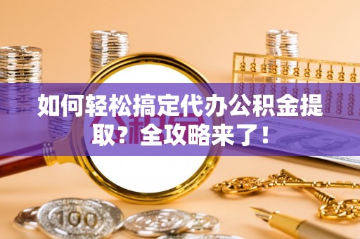 邯郸如何轻松搞定代办公积金提取？全攻略来了！