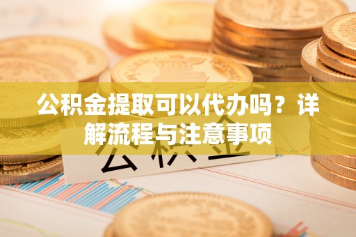 邯郸公积金提取可以代办吗？详解流程与注意事项